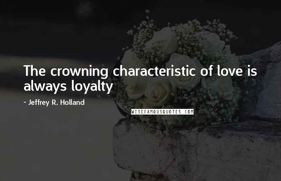 Jeffrey R. Holland Quotes: The crowning characteristic of love is always loyalty