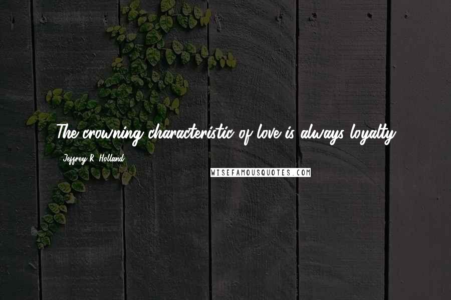 Jeffrey R. Holland Quotes: The crowning characteristic of love is always loyalty