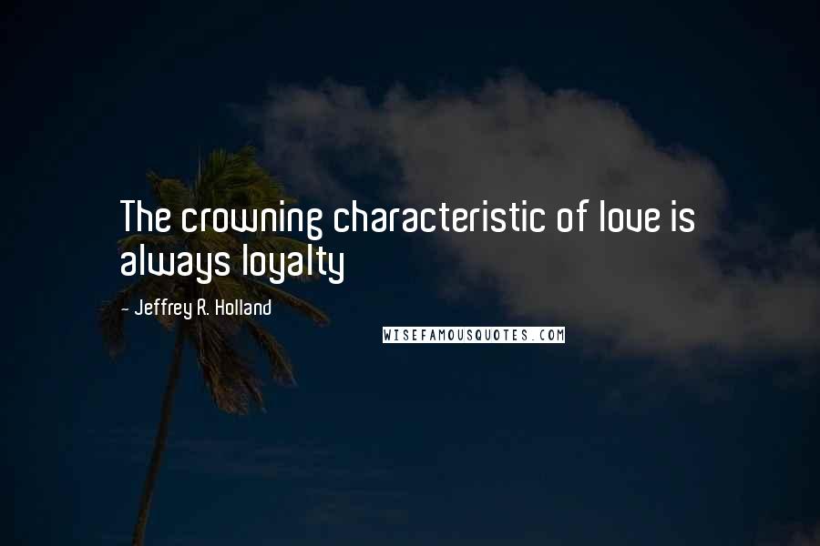 Jeffrey R. Holland Quotes: The crowning characteristic of love is always loyalty