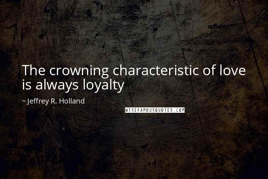 Jeffrey R. Holland Quotes: The crowning characteristic of love is always loyalty