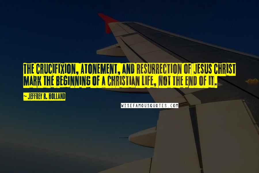 Jeffrey R. Holland Quotes: The Crucifixion, Atonement, and Resurrection of Jesus Christ mark the beginning of a Christian Life, not the end of it.