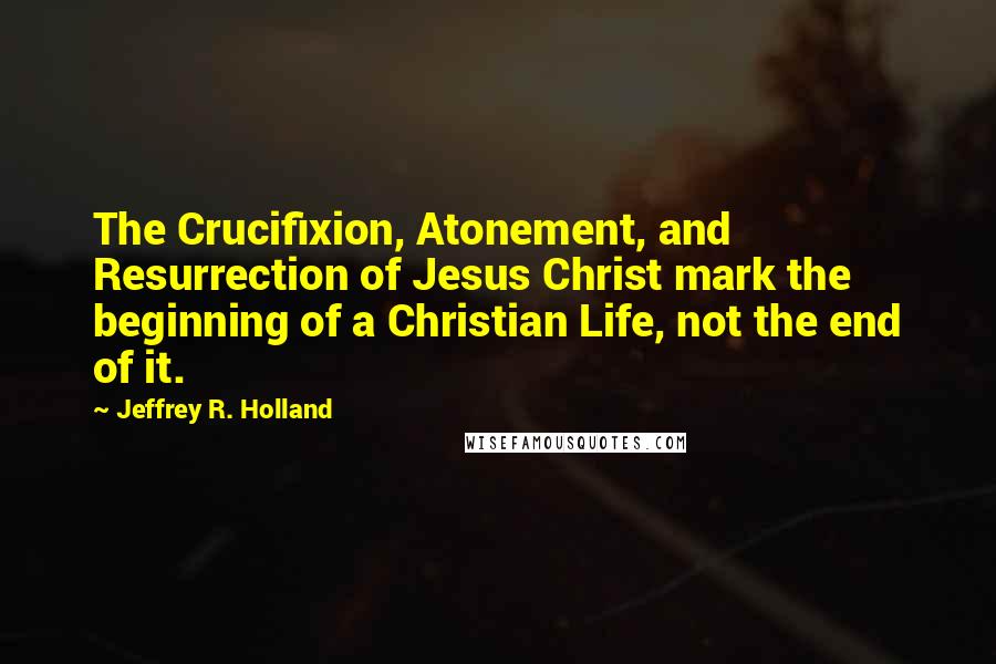 Jeffrey R. Holland Quotes: The Crucifixion, Atonement, and Resurrection of Jesus Christ mark the beginning of a Christian Life, not the end of it.