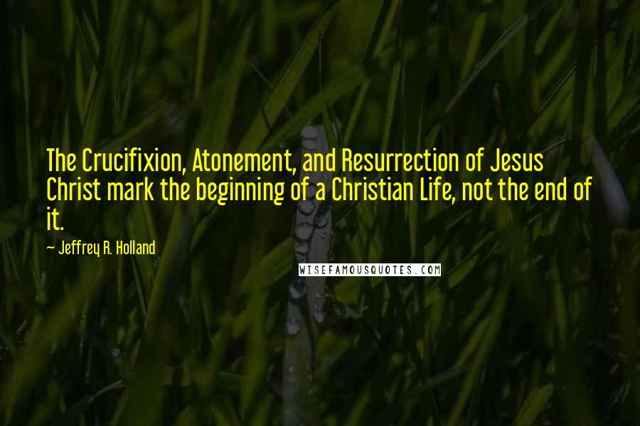 Jeffrey R. Holland Quotes: The Crucifixion, Atonement, and Resurrection of Jesus Christ mark the beginning of a Christian Life, not the end of it.