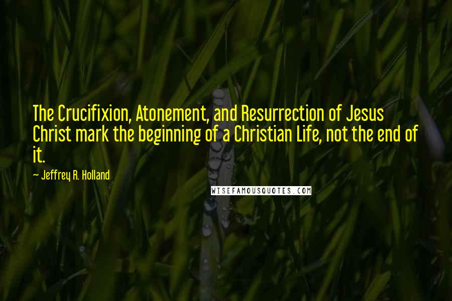 Jeffrey R. Holland Quotes: The Crucifixion, Atonement, and Resurrection of Jesus Christ mark the beginning of a Christian Life, not the end of it.