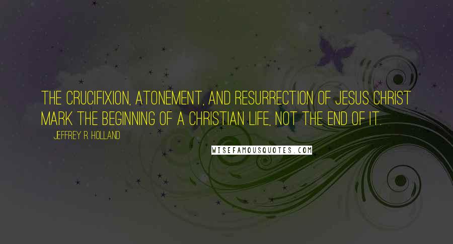 Jeffrey R. Holland Quotes: The Crucifixion, Atonement, and Resurrection of Jesus Christ mark the beginning of a Christian Life, not the end of it.