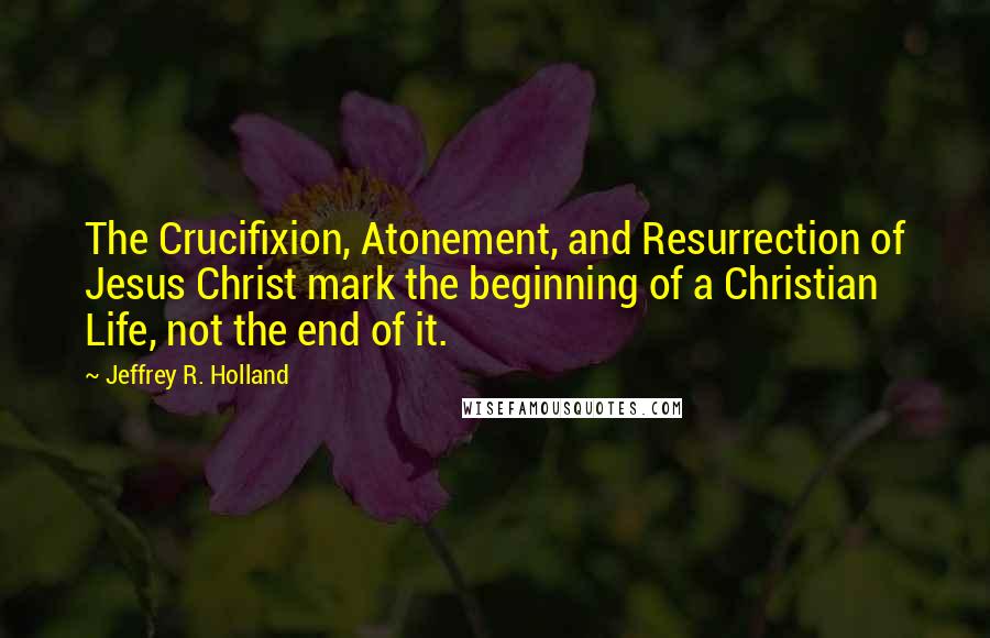 Jeffrey R. Holland Quotes: The Crucifixion, Atonement, and Resurrection of Jesus Christ mark the beginning of a Christian Life, not the end of it.