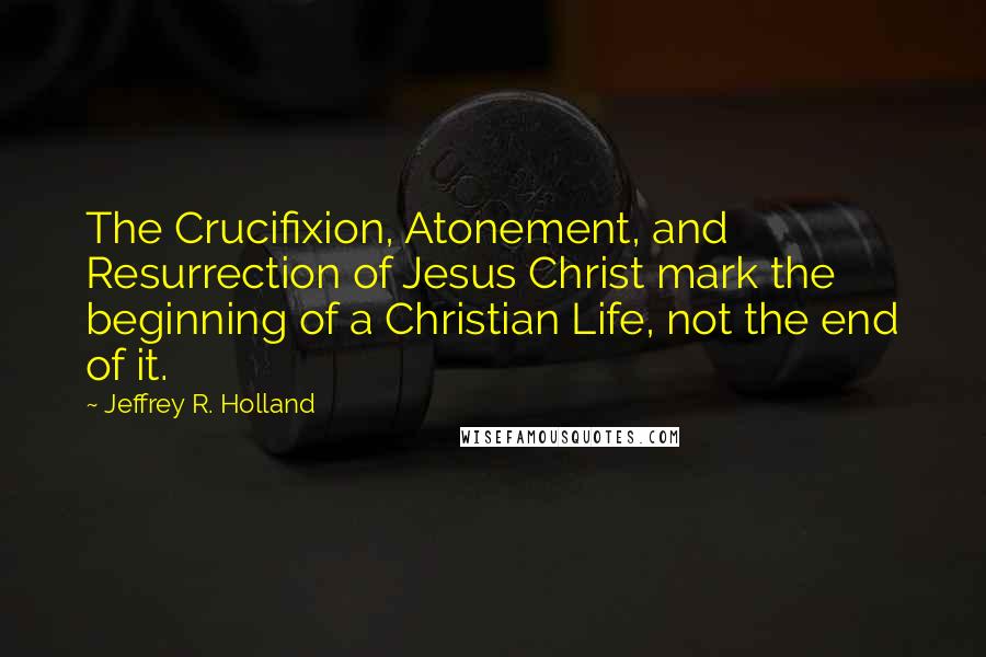 Jeffrey R. Holland Quotes: The Crucifixion, Atonement, and Resurrection of Jesus Christ mark the beginning of a Christian Life, not the end of it.