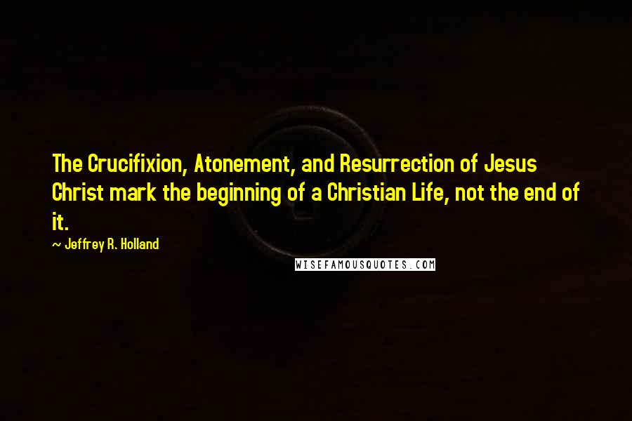 Jeffrey R. Holland Quotes: The Crucifixion, Atonement, and Resurrection of Jesus Christ mark the beginning of a Christian Life, not the end of it.