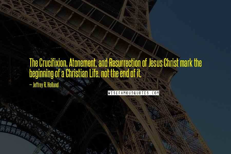 Jeffrey R. Holland Quotes: The Crucifixion, Atonement, and Resurrection of Jesus Christ mark the beginning of a Christian Life, not the end of it.