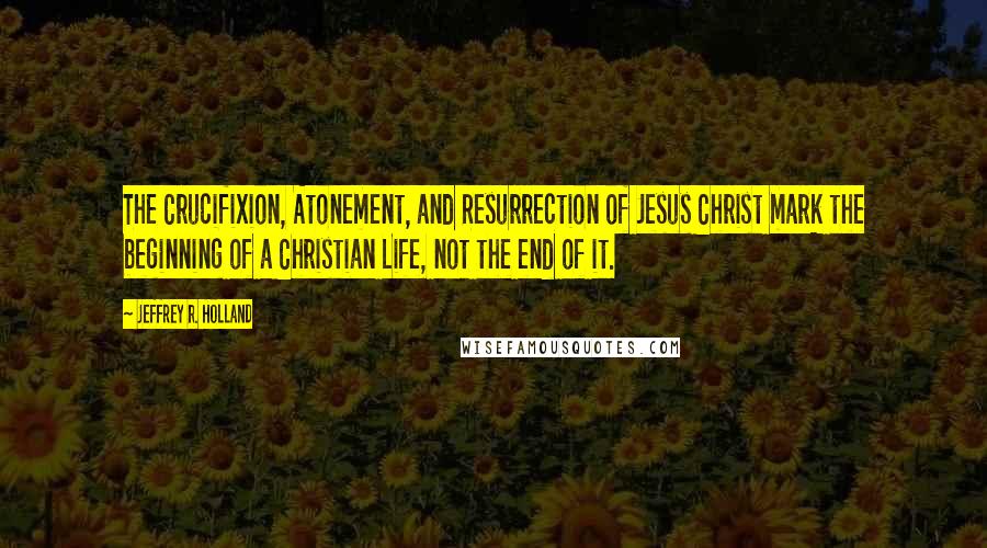 Jeffrey R. Holland Quotes: The Crucifixion, Atonement, and Resurrection of Jesus Christ mark the beginning of a Christian Life, not the end of it.