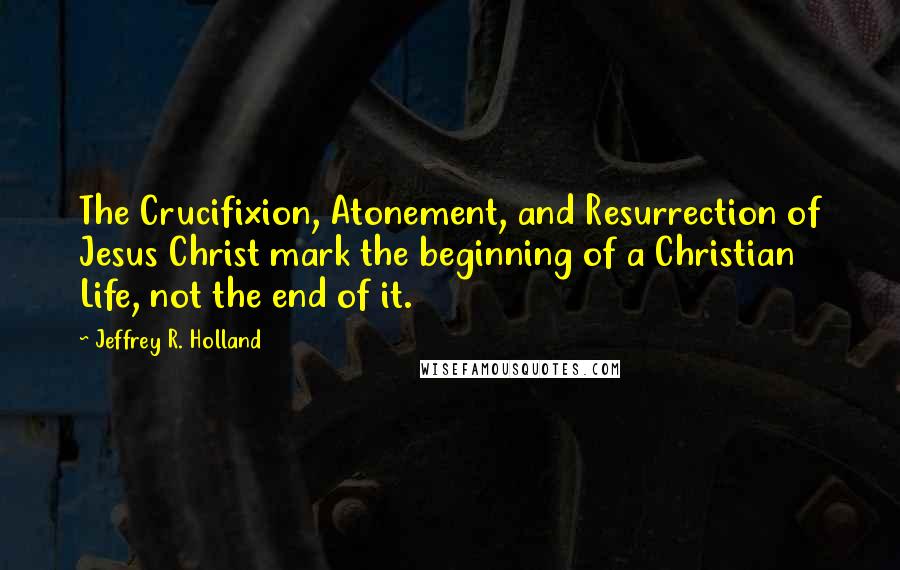 Jeffrey R. Holland Quotes: The Crucifixion, Atonement, and Resurrection of Jesus Christ mark the beginning of a Christian Life, not the end of it.