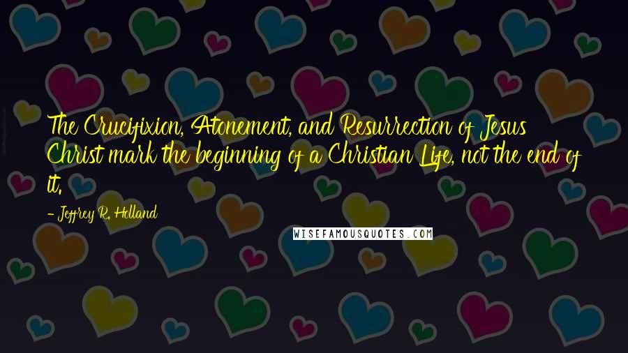 Jeffrey R. Holland Quotes: The Crucifixion, Atonement, and Resurrection of Jesus Christ mark the beginning of a Christian Life, not the end of it.