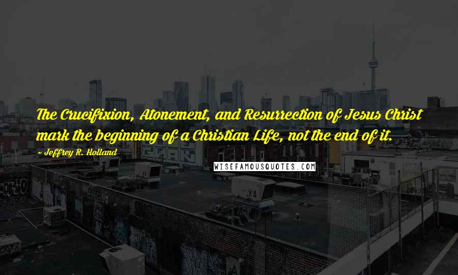 Jeffrey R. Holland Quotes: The Crucifixion, Atonement, and Resurrection of Jesus Christ mark the beginning of a Christian Life, not the end of it.