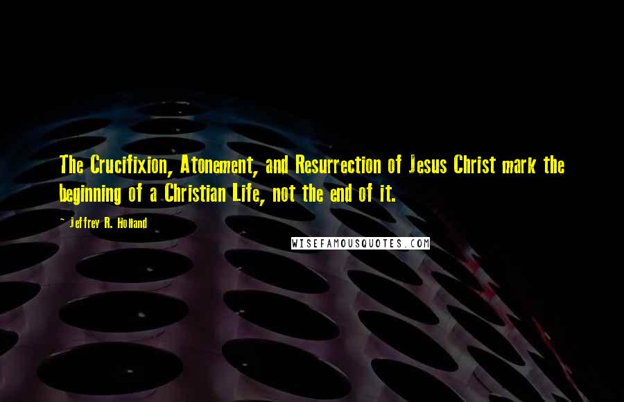 Jeffrey R. Holland Quotes: The Crucifixion, Atonement, and Resurrection of Jesus Christ mark the beginning of a Christian Life, not the end of it.