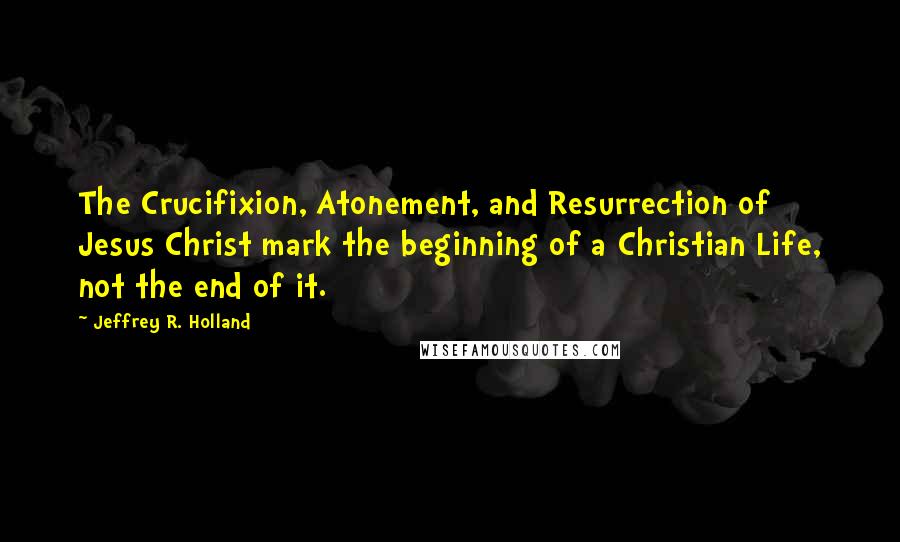 Jeffrey R. Holland Quotes: The Crucifixion, Atonement, and Resurrection of Jesus Christ mark the beginning of a Christian Life, not the end of it.