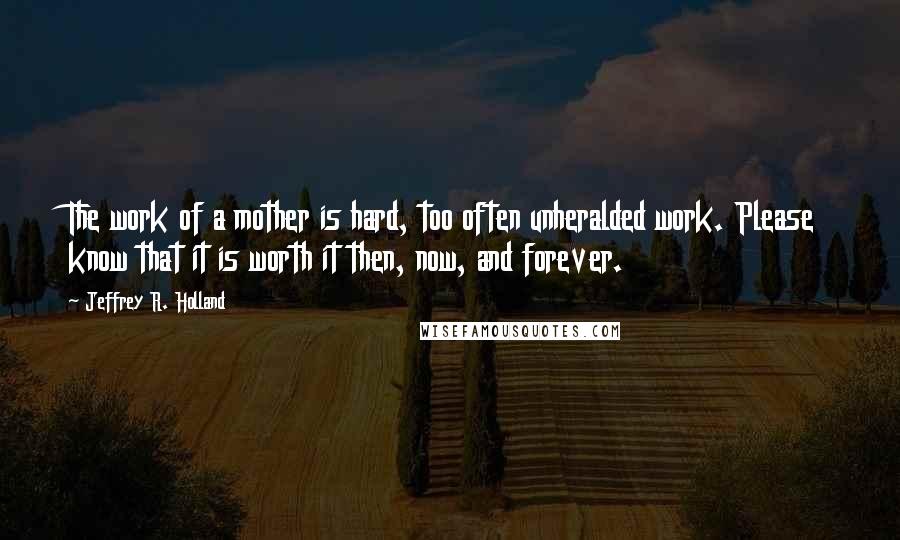 Jeffrey R. Holland Quotes: The work of a mother is hard, too often unheralded work. Please know that it is worth it then, now, and forever.
