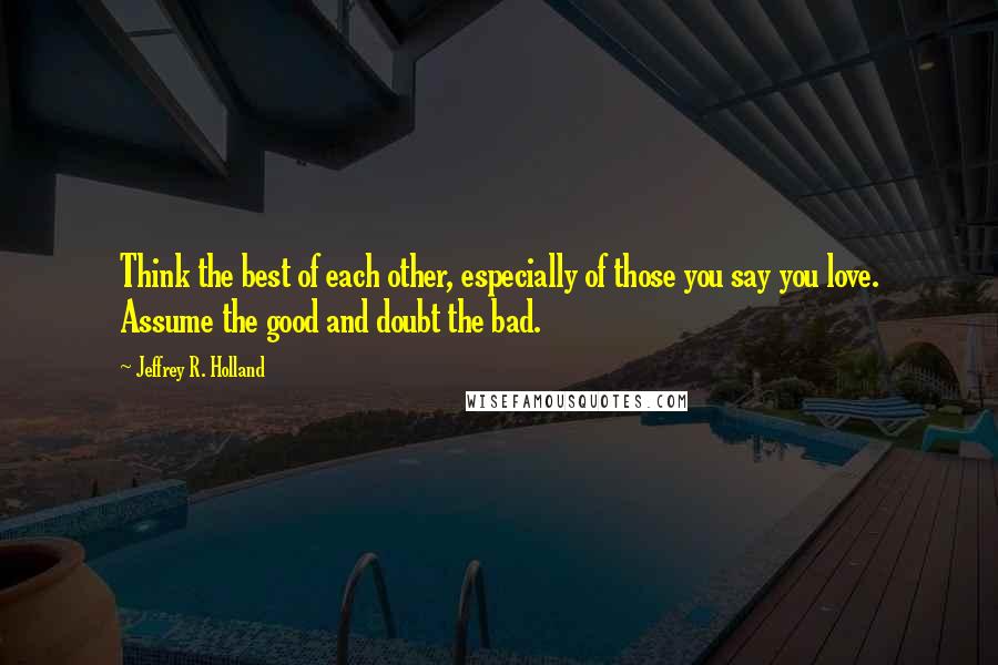 Jeffrey R. Holland Quotes: Think the best of each other, especially of those you say you love. Assume the good and doubt the bad.