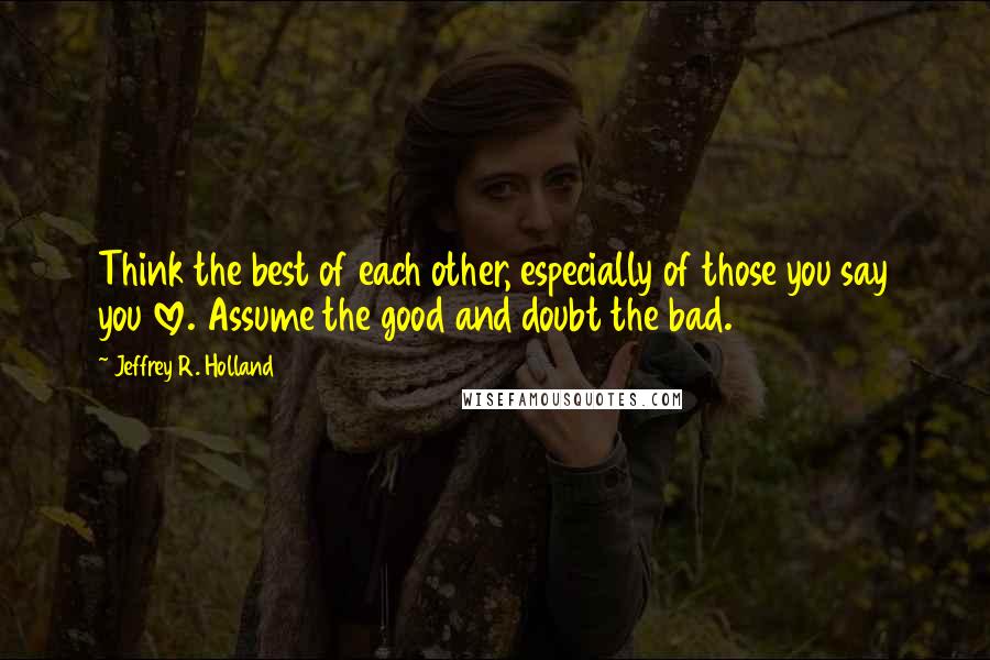 Jeffrey R. Holland Quotes: Think the best of each other, especially of those you say you love. Assume the good and doubt the bad.