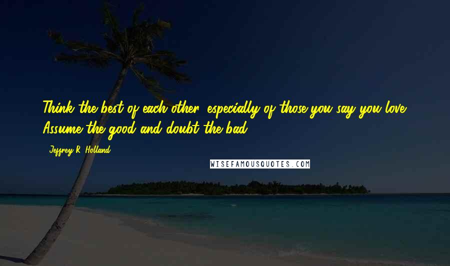 Jeffrey R. Holland Quotes: Think the best of each other, especially of those you say you love. Assume the good and doubt the bad.