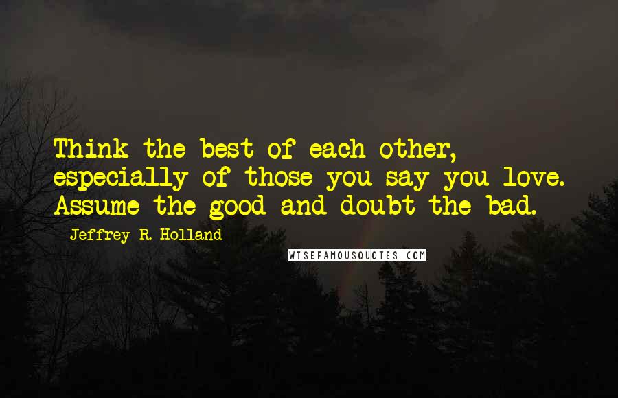 Jeffrey R. Holland Quotes: Think the best of each other, especially of those you say you love. Assume the good and doubt the bad.