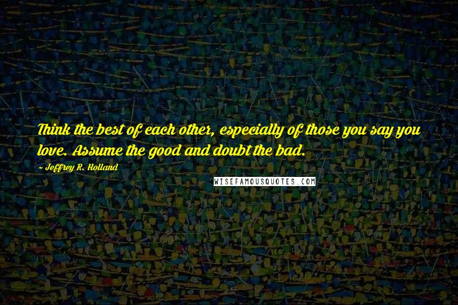 Jeffrey R. Holland Quotes: Think the best of each other, especially of those you say you love. Assume the good and doubt the bad.