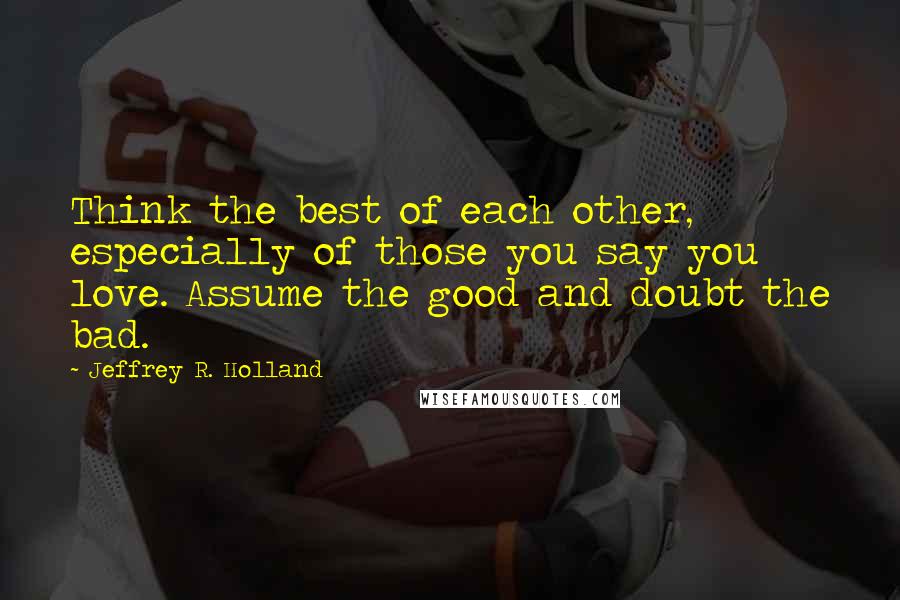 Jeffrey R. Holland Quotes: Think the best of each other, especially of those you say you love. Assume the good and doubt the bad.