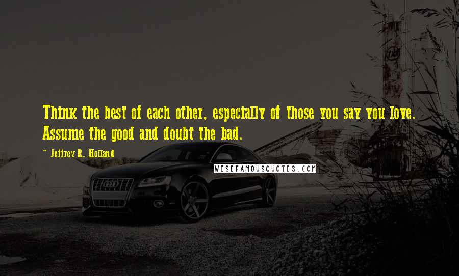 Jeffrey R. Holland Quotes: Think the best of each other, especially of those you say you love. Assume the good and doubt the bad.