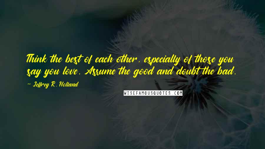 Jeffrey R. Holland Quotes: Think the best of each other, especially of those you say you love. Assume the good and doubt the bad.