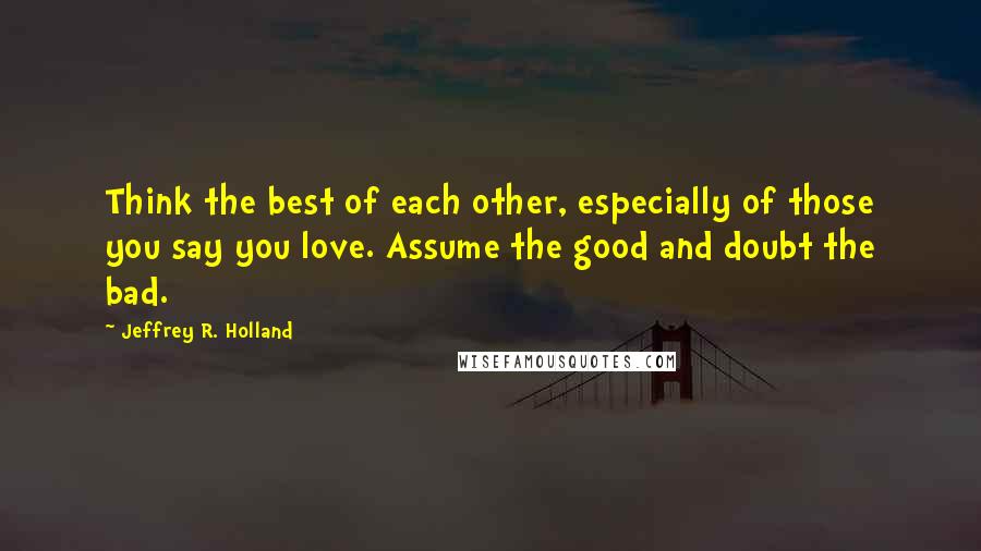 Jeffrey R. Holland Quotes: Think the best of each other, especially of those you say you love. Assume the good and doubt the bad.