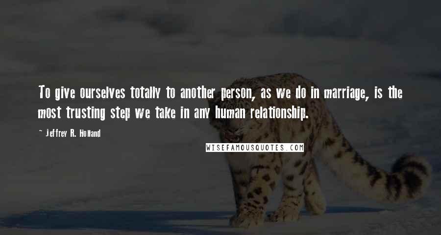 Jeffrey R. Holland Quotes: To give ourselves totally to another person, as we do in marriage, is the most trusting step we take in any human relationship.