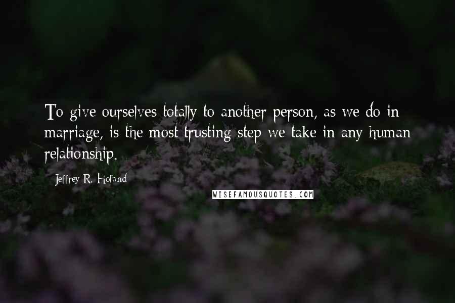 Jeffrey R. Holland Quotes: To give ourselves totally to another person, as we do in marriage, is the most trusting step we take in any human relationship.