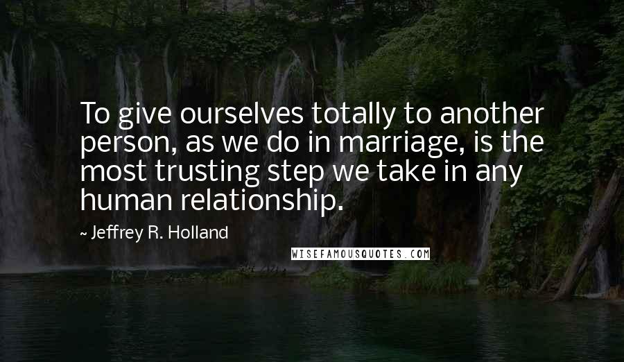 Jeffrey R. Holland Quotes: To give ourselves totally to another person, as we do in marriage, is the most trusting step we take in any human relationship.