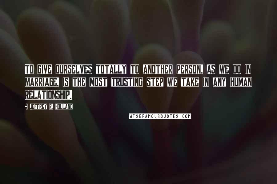 Jeffrey R. Holland Quotes: To give ourselves totally to another person, as we do in marriage, is the most trusting step we take in any human relationship.