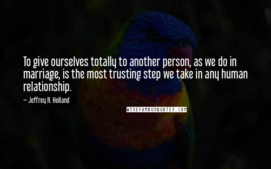 Jeffrey R. Holland Quotes: To give ourselves totally to another person, as we do in marriage, is the most trusting step we take in any human relationship.