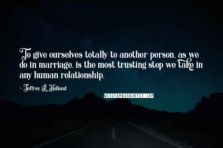 Jeffrey R. Holland Quotes: To give ourselves totally to another person, as we do in marriage, is the most trusting step we take in any human relationship.