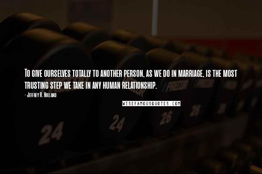 Jeffrey R. Holland Quotes: To give ourselves totally to another person, as we do in marriage, is the most trusting step we take in any human relationship.