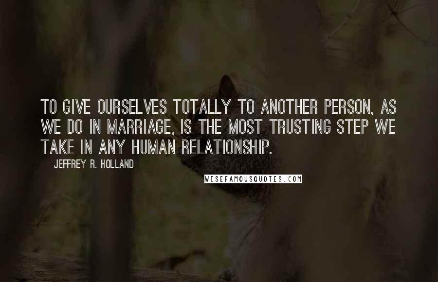 Jeffrey R. Holland Quotes: To give ourselves totally to another person, as we do in marriage, is the most trusting step we take in any human relationship.