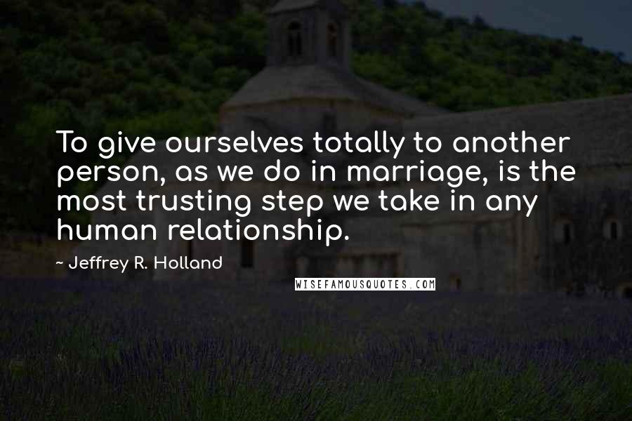 Jeffrey R. Holland Quotes: To give ourselves totally to another person, as we do in marriage, is the most trusting step we take in any human relationship.