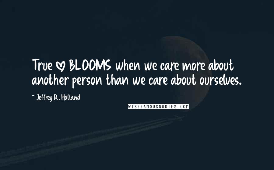 Jeffrey R. Holland Quotes: True love BLOOMS when we care more about another person than we care about ourselves.