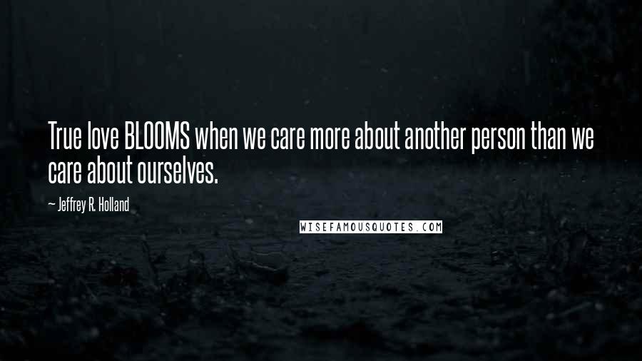 Jeffrey R. Holland Quotes: True love BLOOMS when we care more about another person than we care about ourselves.