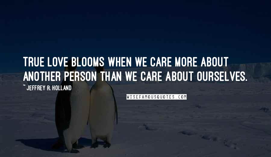 Jeffrey R. Holland Quotes: True love BLOOMS when we care more about another person than we care about ourselves.