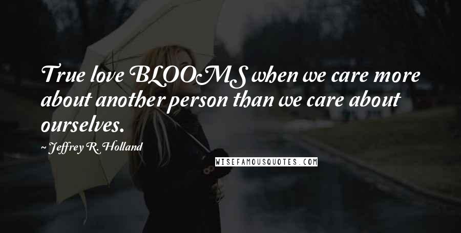 Jeffrey R. Holland Quotes: True love BLOOMS when we care more about another person than we care about ourselves.