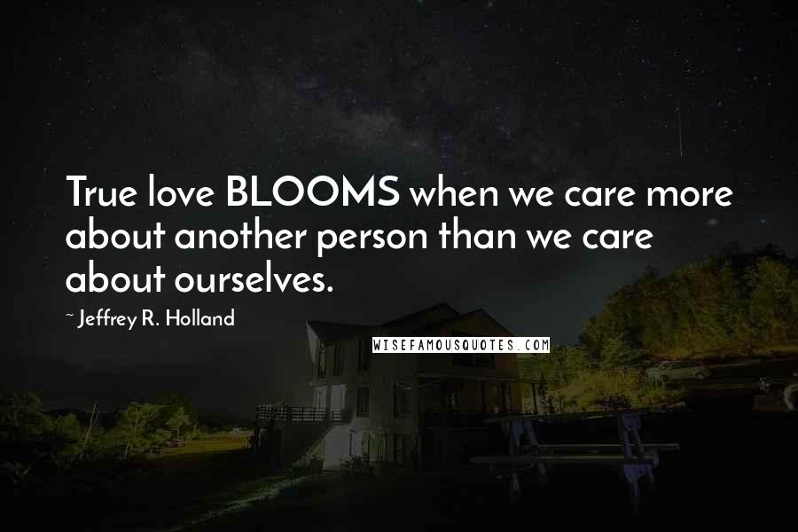 Jeffrey R. Holland Quotes: True love BLOOMS when we care more about another person than we care about ourselves.