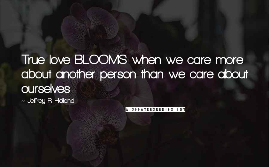 Jeffrey R. Holland Quotes: True love BLOOMS when we care more about another person than we care about ourselves.