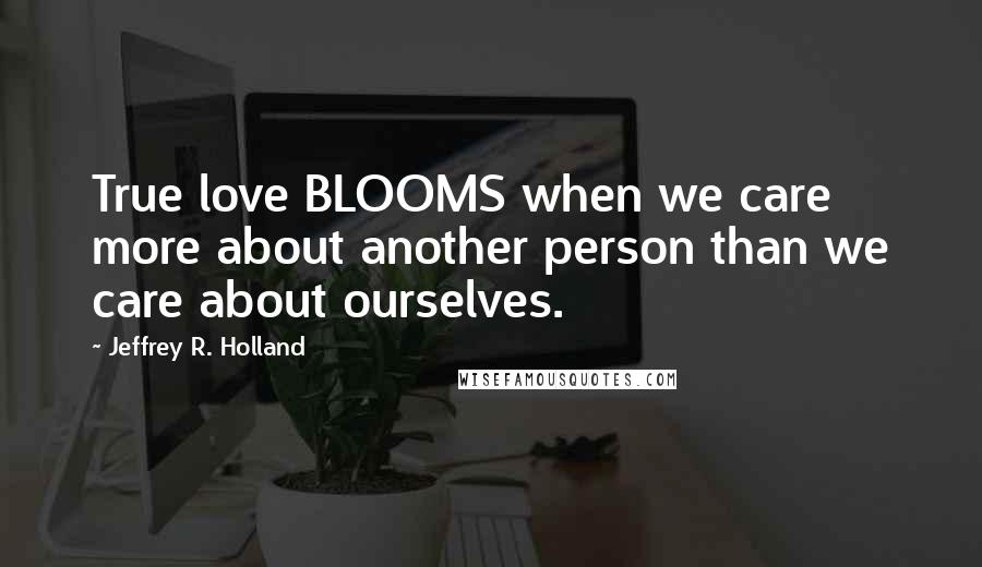 Jeffrey R. Holland Quotes: True love BLOOMS when we care more about another person than we care about ourselves.