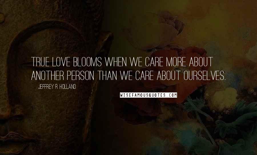 Jeffrey R. Holland Quotes: True love BLOOMS when we care more about another person than we care about ourselves.