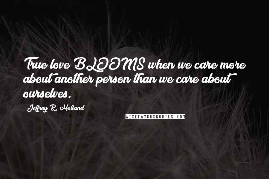Jeffrey R. Holland Quotes: True love BLOOMS when we care more about another person than we care about ourselves.