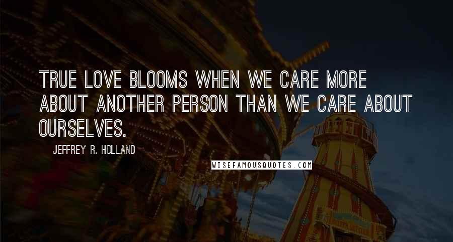 Jeffrey R. Holland Quotes: True love BLOOMS when we care more about another person than we care about ourselves.