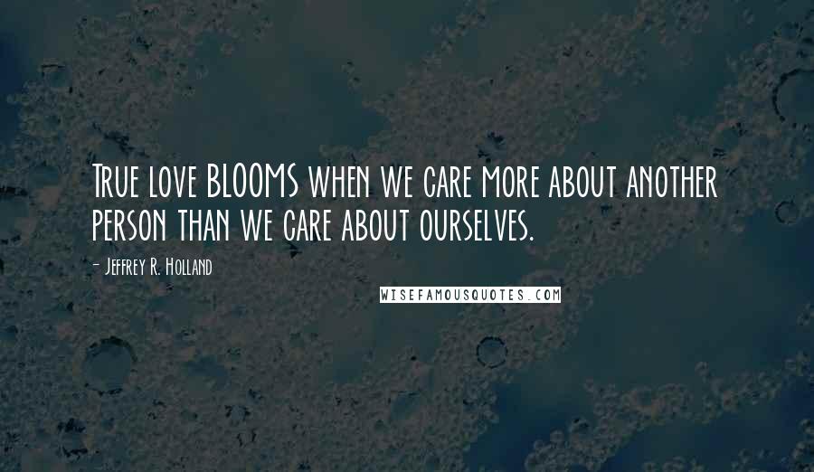 Jeffrey R. Holland Quotes: True love BLOOMS when we care more about another person than we care about ourselves.