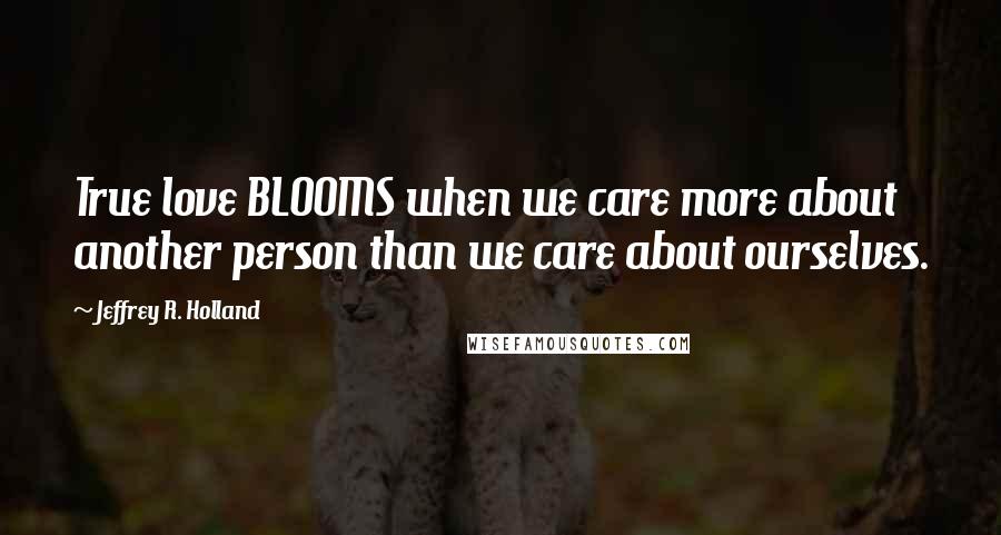 Jeffrey R. Holland Quotes: True love BLOOMS when we care more about another person than we care about ourselves.